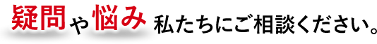 疑問や悩み私達にご相談ください。